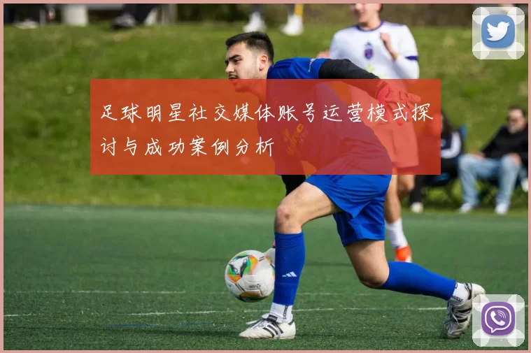 足球明星社交媒体账号运营模式探讨与成功案例分析