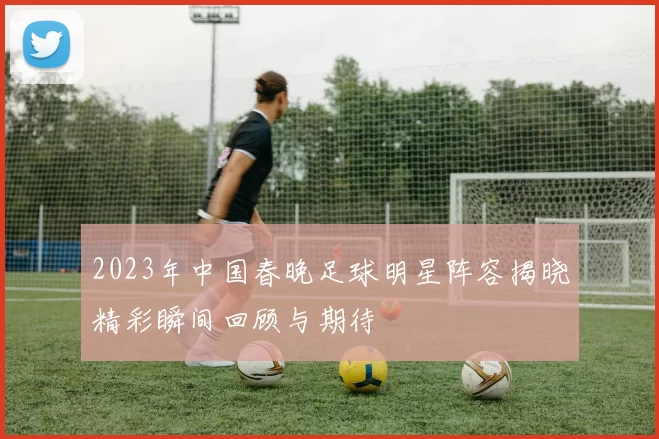 2023年中国春晚足球明星阵容揭晓精彩瞬间回顾与期待