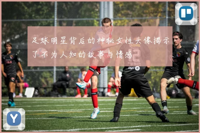 足球明星背后的神秘女性头像揭示了不为人知的故事与情感