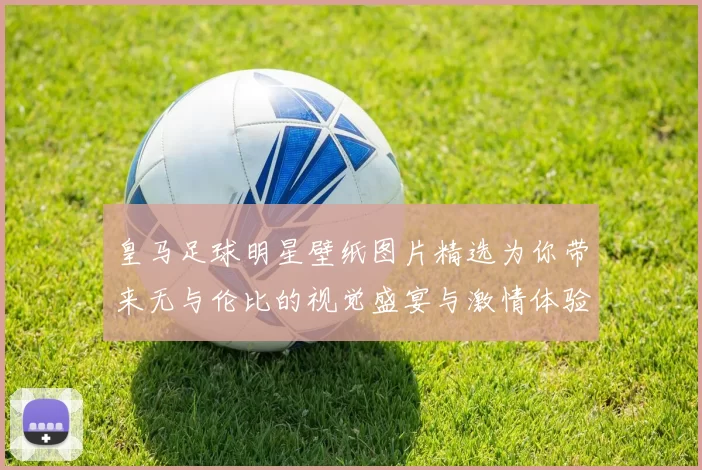皇马足球明星壁纸图片精选为你带来无与伦比的视觉盛宴与激情体验