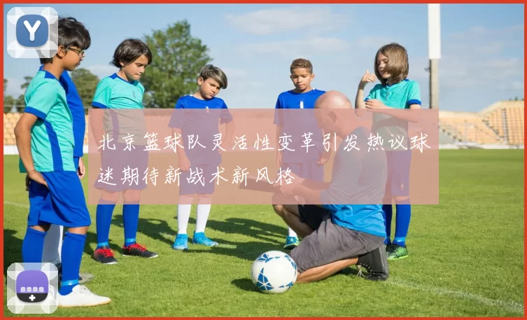 北京篮球队灵活性变革引发热议球迷期待新战术新风格