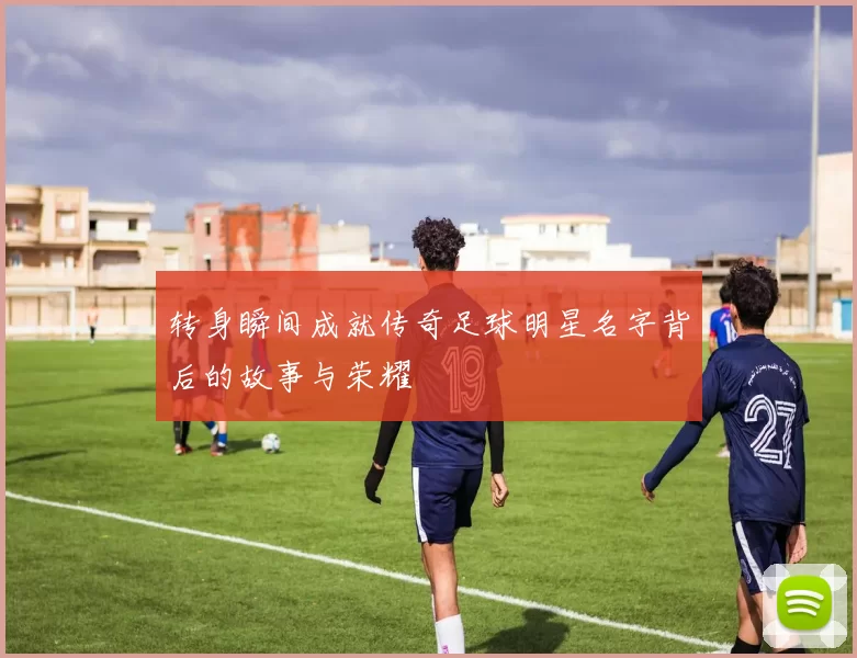 转身瞬间成就传奇足球明星名字背后的故事与荣耀