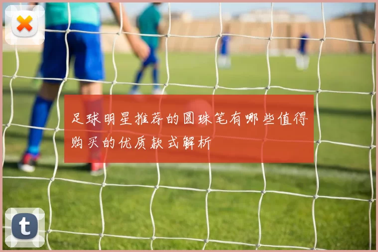 足球明星推荐的圆珠笔有哪些值得购买的优质款式解析