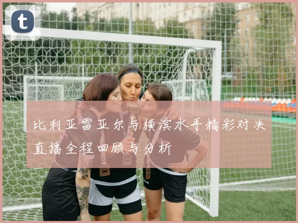 比利亚雷亚尔与横滨水手精彩对决直播全程回顾与分析