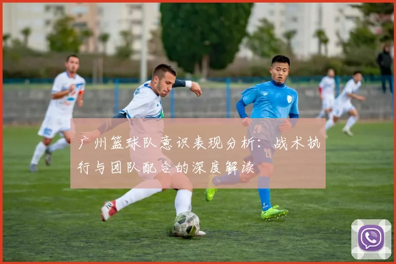广州篮球队意识表现分析：战术执行与团队配合的深度解读
