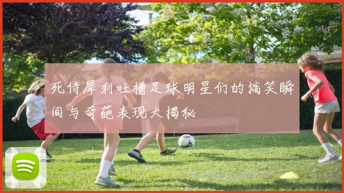 死侍犀利吐槽足球明星们的搞笑瞬间与奇葩表现大揭秘