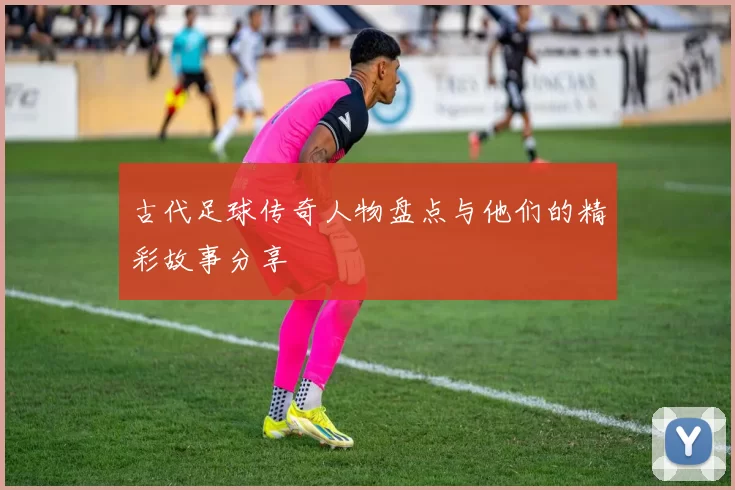 古代足球传奇人物盘点与他们的精彩故事分享