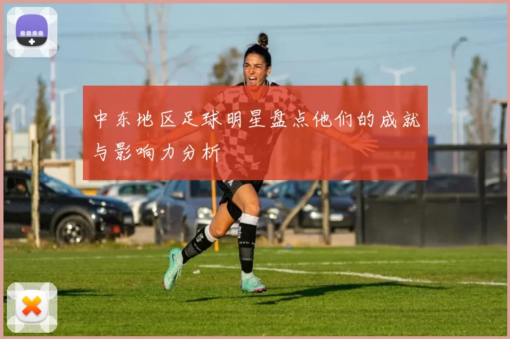 中东地区足球明星盘点他们的成就与影响力分析