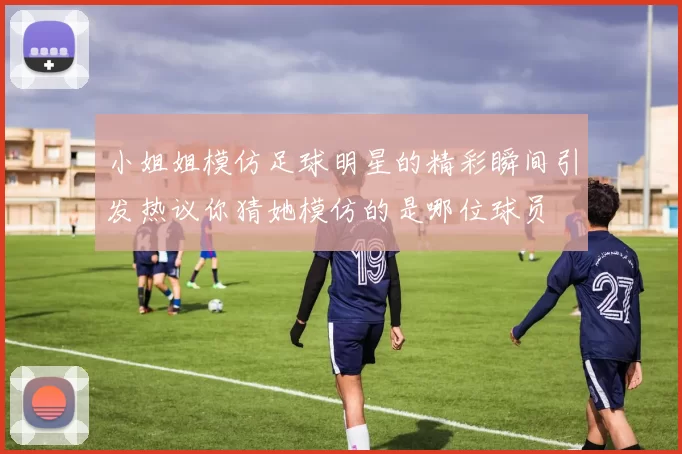 小姐姐模仿足球明星的精彩瞬间引发热议你猜她模仿的是哪位球员
