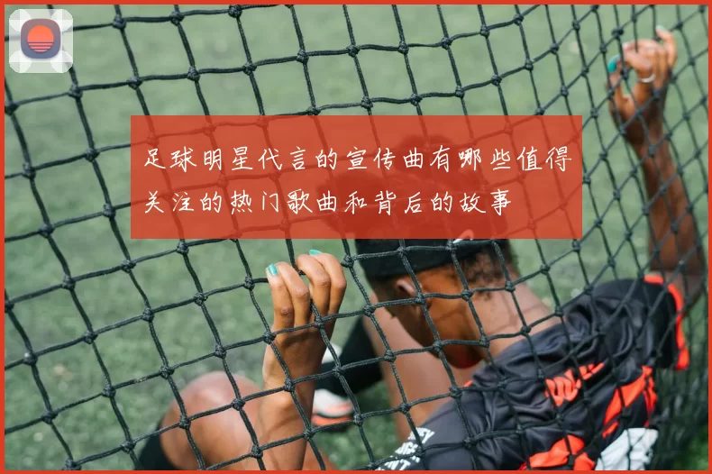 足球明星代言的宣传曲有哪些值得关注的热门歌曲和背后的故事