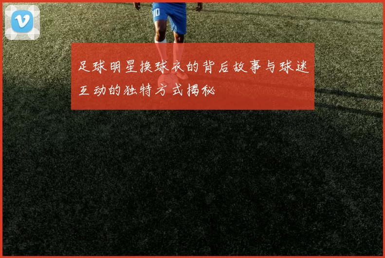 足球明星换球衣的背后故事与球迷互动的独特方式揭秘