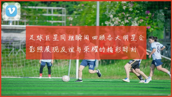 足球巨星同框瞬间回顾各大明星合影照展现友谊与荣耀的精彩时刻