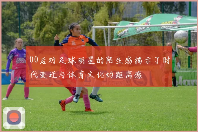 00后对足球明星的陌生感揭示了时代变迁与体育文化的距离感