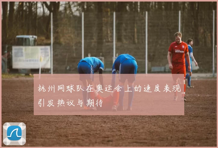 杭州网球队在奥运会上的速度表现引发热议与期待