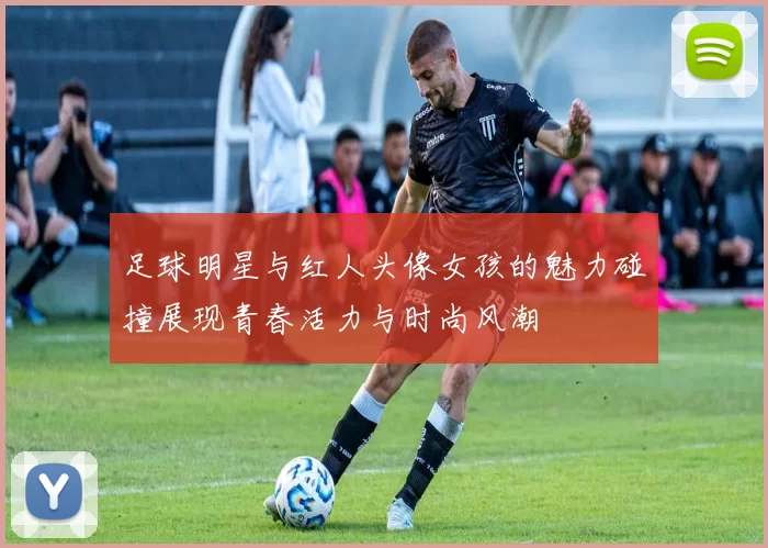 足球明星与红人头像女孩的魅力碰撞展现青春活力与时尚风潮