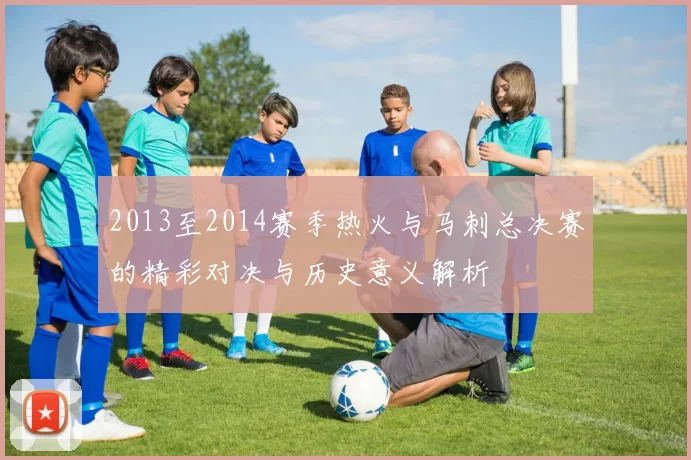 2013至2014赛季热火与马刺总决赛的精彩对决与历史意义解析