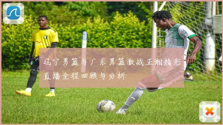 辽宁男篮与广东男篮激战正酣精彩直播全程回顾与分析