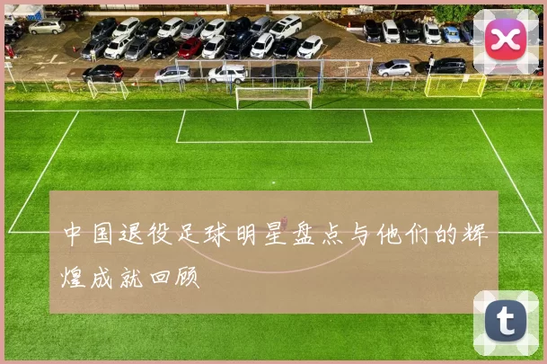 中国退役足球明星盘点与他们的辉煌成就回顾