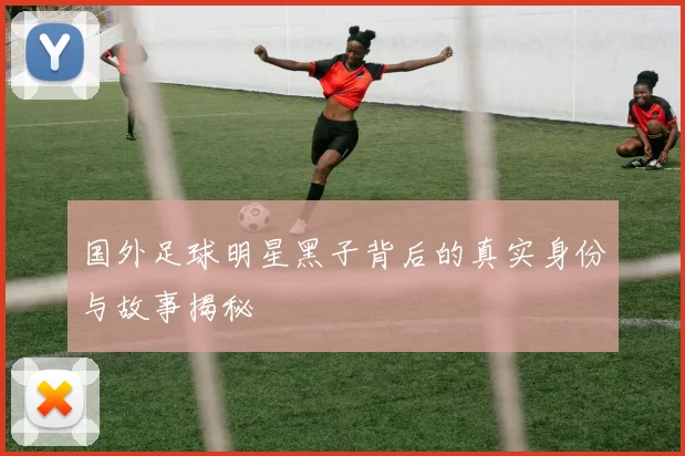 国外足球明星黑子背后的真实身份与故事揭秘