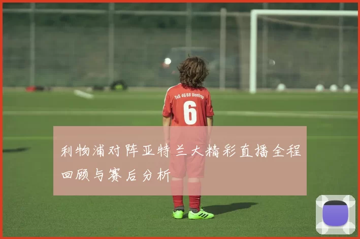 利物浦对阵亚特兰大精彩直播全程回顾与赛后分析