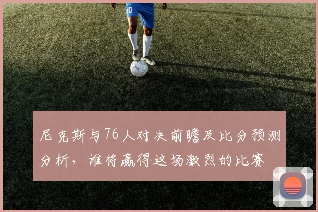 尼克斯与76人对决前瞻及比分预测分析，谁将赢得这场激烈的比赛