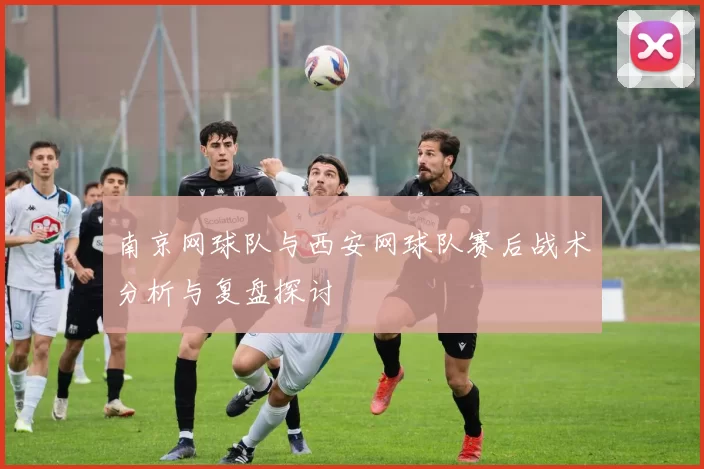 南京网球队与西安网球队赛后战术分析与复盘探讨