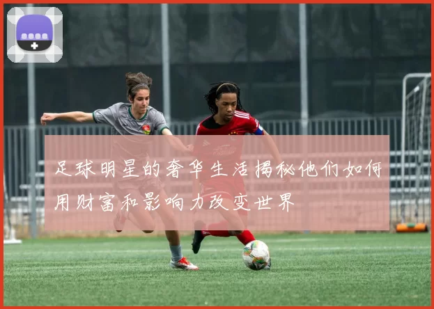 足球明星的奢华生活揭秘他们如何用财富和影响力改变世界