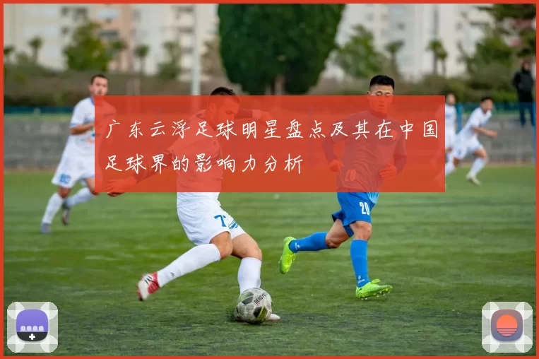 广东云浮足球明星盘点及其在中国足球界的影响力分析