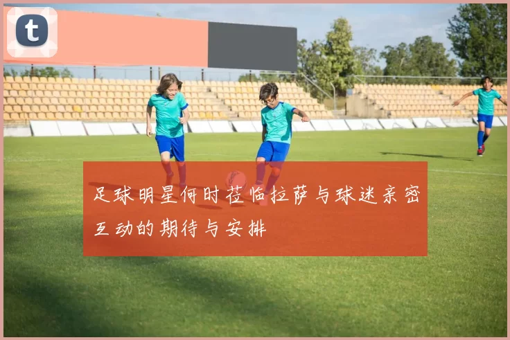 足球明星何时莅临拉萨与球迷亲密互动的期待与安排