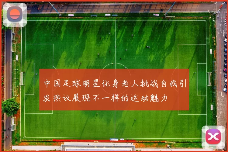 中国足球明星化身老人挑战自我引发热议展现不一样的运动魅力