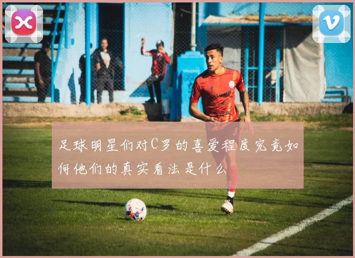 足球明星们对C罗的喜爱程度究竟如何他们的真实看法是什么