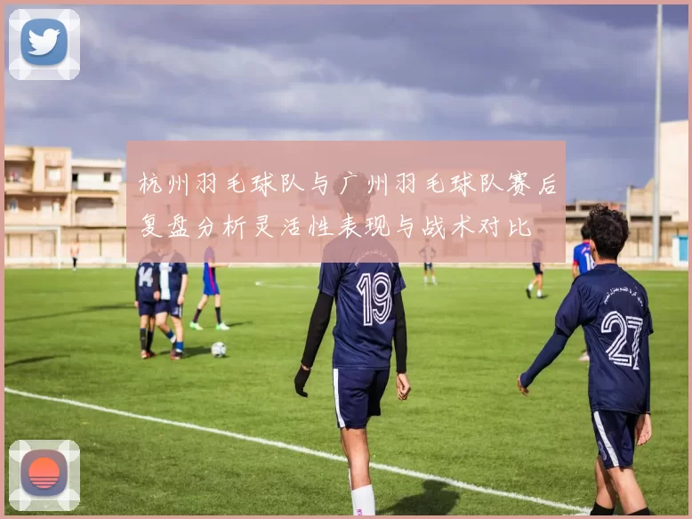杭州羽毛球队与广州羽毛球队赛后复盘分析灵活性表现与战术对比
