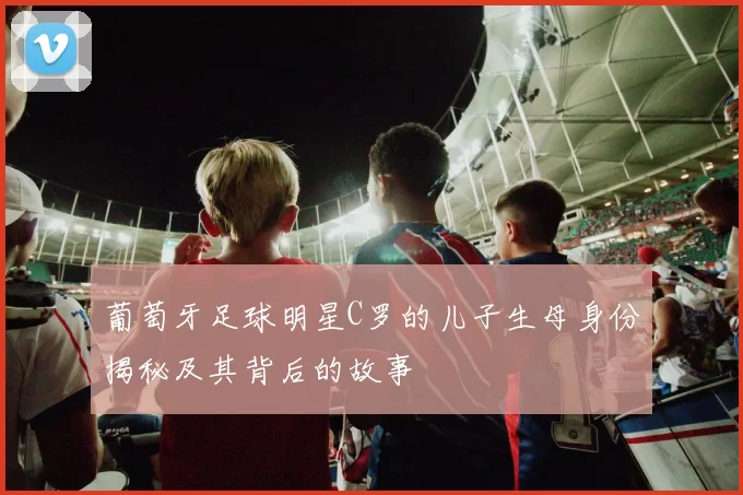 葡萄牙足球明星C罗的儿子生母身份揭秘及其背后的故事