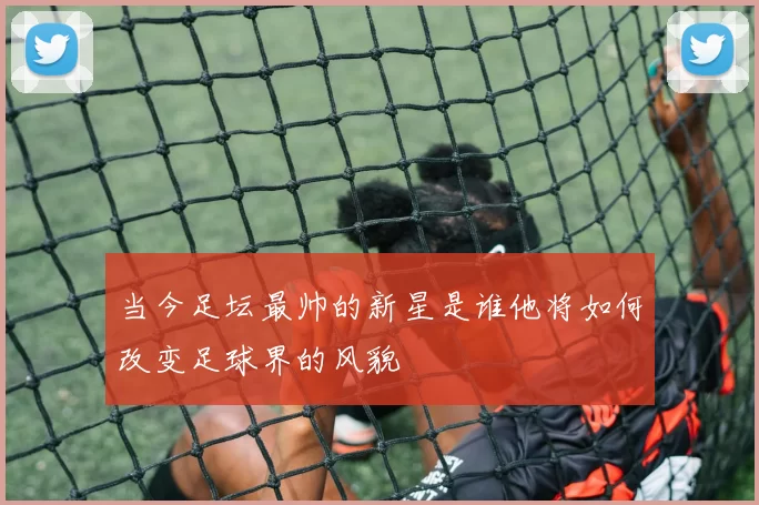 当今足坛最帅的新星是谁他将如何改变足球界的风貌