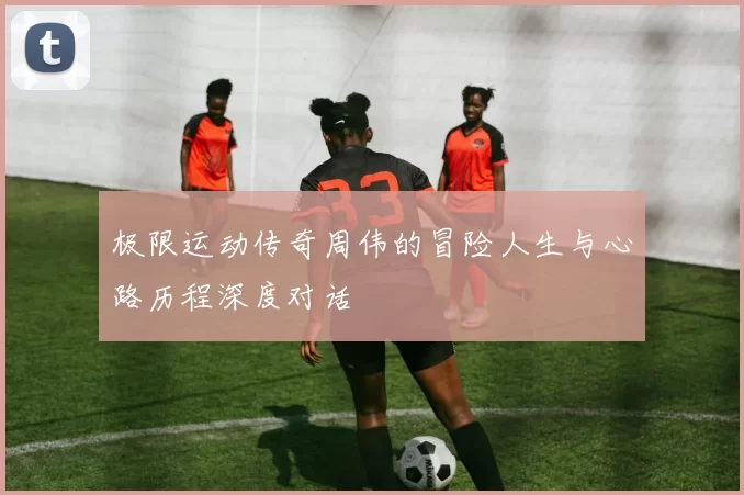 极限运动传奇周伟的冒险人生与心路历程深度对话