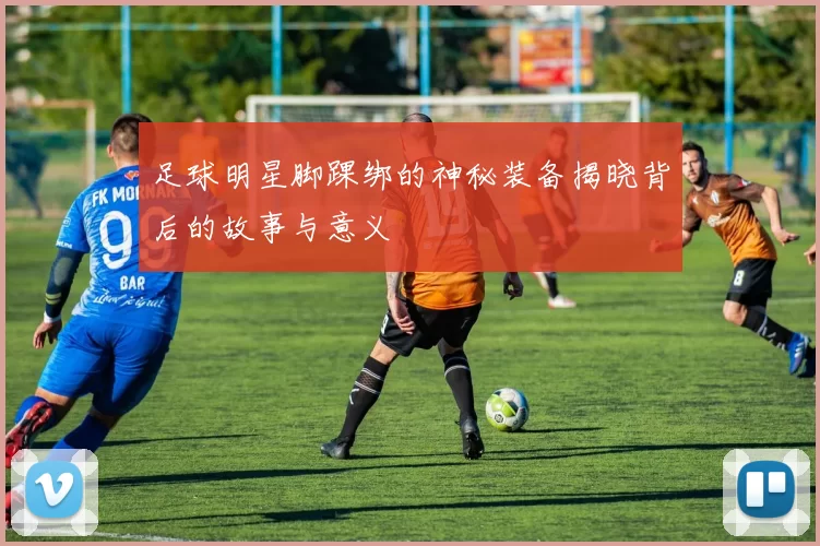 足球明星脚踝绑的神秘装备揭晓背后的故事与意义