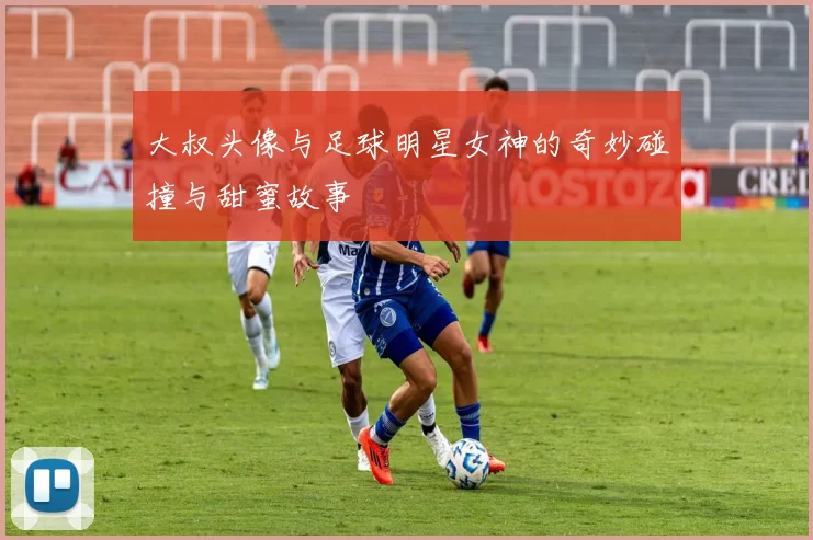 大叔头像与足球明星女神的奇妙碰撞与甜蜜故事