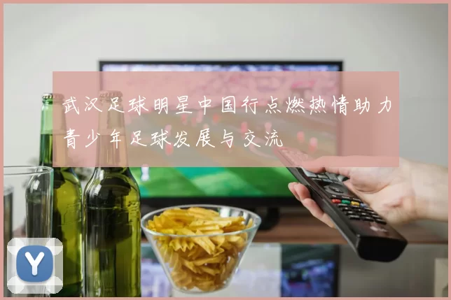 武汉足球明星中国行点燃热情助力青少年足球发展与交流