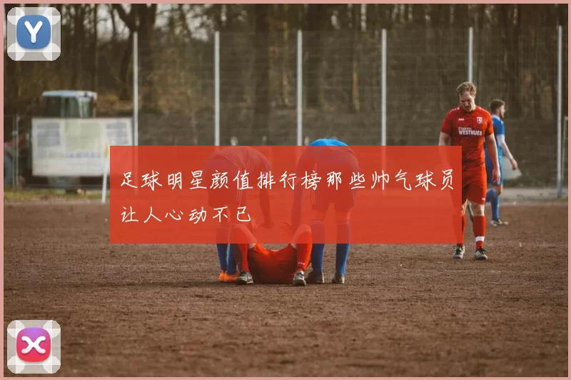 足球明星颜值排行榜那些帅气球员让人心动不已