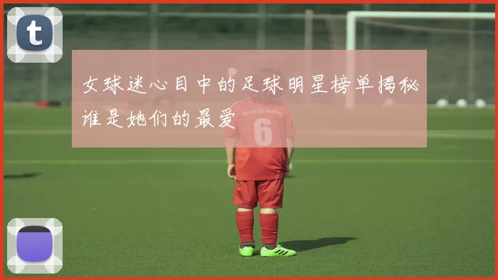 女球迷心目中的足球明星榜单揭秘谁是她们的最爱