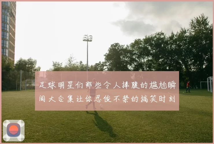 足球明星们那些令人捧腹的尴尬瞬间大合集让你忍俊不禁的搞笑时刻回顾