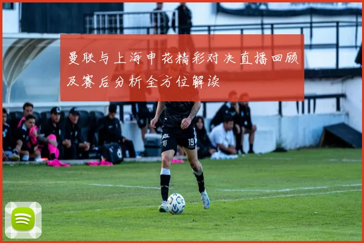曼联与上海申花精彩对决直播回顾及赛后分析全方位解读