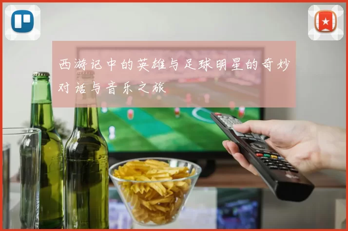 西游记中的英雄与足球明星的奇妙对话与音乐之旅