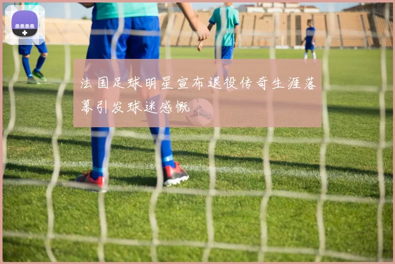 法国足球明星宣布退役传奇生涯落幕引发球迷感慨