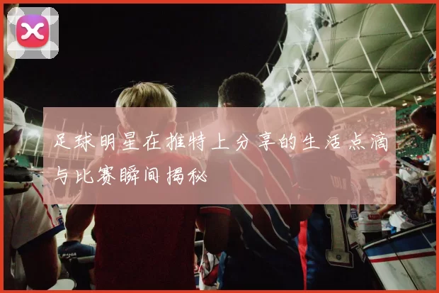 足球明星在推特上分享的生活点滴与比赛瞬间揭秘