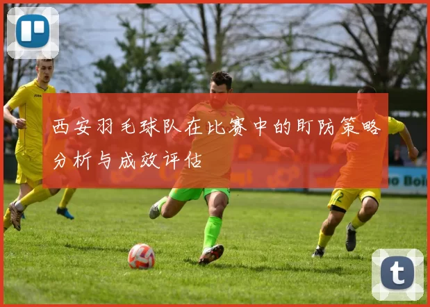 西安羽毛球队在比赛中的盯防策略分析与成效评估
