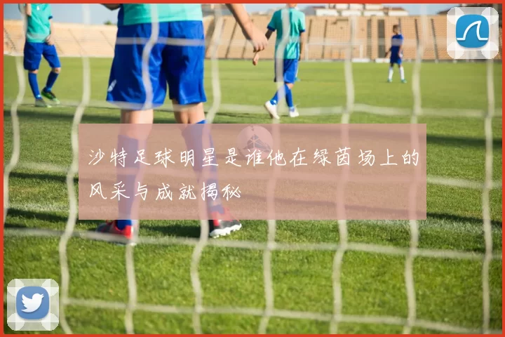 沙特足球明星是谁他在绿茵场上的风采与成就揭秘
