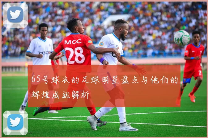 65号球衣的足球明星盘点与他们的辉煌成就解析