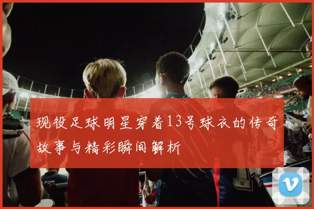 现役足球明星穿着13号球衣的传奇故事与精彩瞬间解析