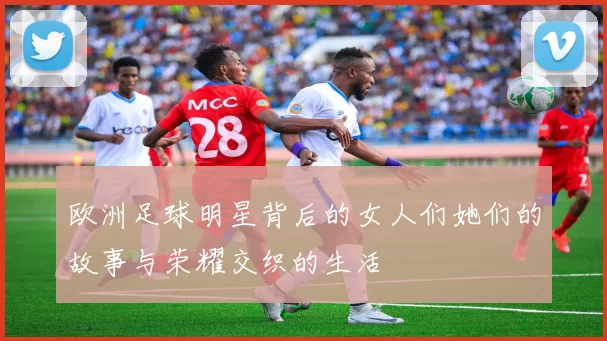 欧洲足球明星背后的女人们她们的故事与荣耀交织的生活